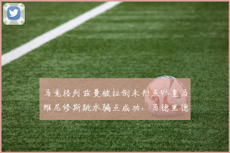 马竞格列兹曼被拉倒未判点vs皇马维尼修斯跳水骗点成功,马德里德比火药味十足