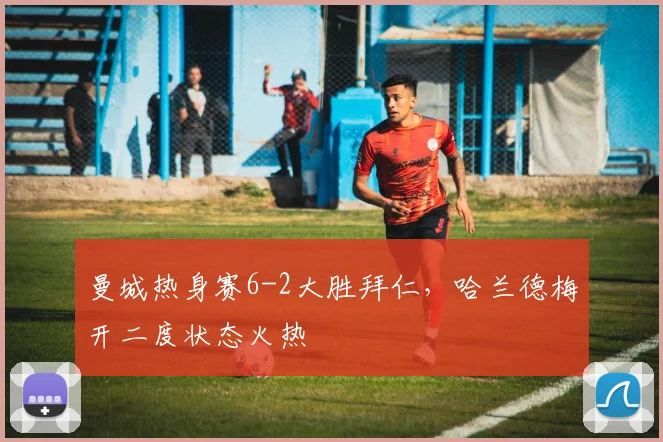 曼城热身赛6-2大胜拜仁，哈兰德梅开二度状态火热