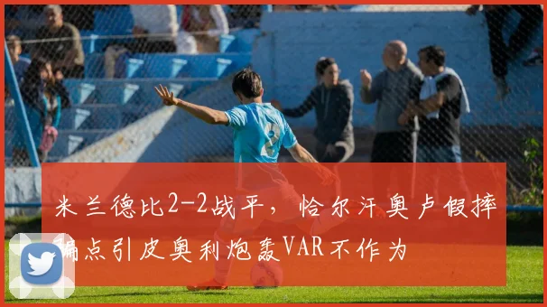 米兰德比2-2战平，恰尔汗奥卢假摔骗点引皮奥利炮轰VAR不作为